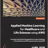 Applied Machine Learning for Healthcare and Life Sciences Using AWS: Transformational AI implementations for biotech, clinical, and healthcare organizations (EPUB)