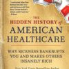 The Hidden History of American Healthcare : Why Sickness Bankrupts You and Makes Others Insanely Rich (Original PDF from Publisher)